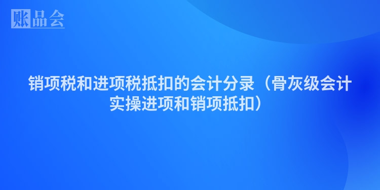 销项税和进项税抵扣的会计分录（骨灰级会计实操进项和销项抵扣）