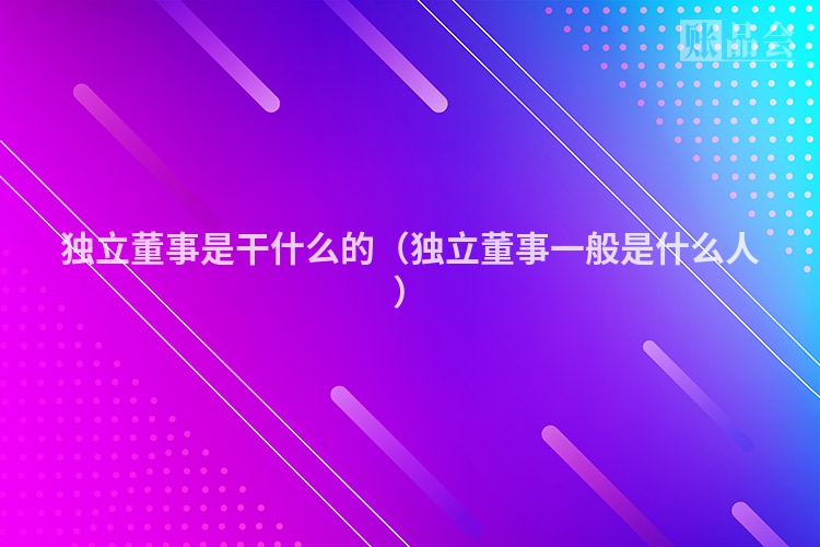 独立董事是干什么的（独立董事一般是什么人）