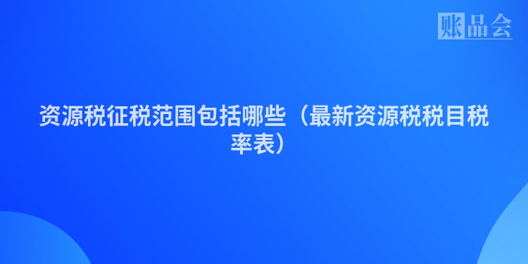 资源税征税范围包括哪些（最新资源税税目税率表）