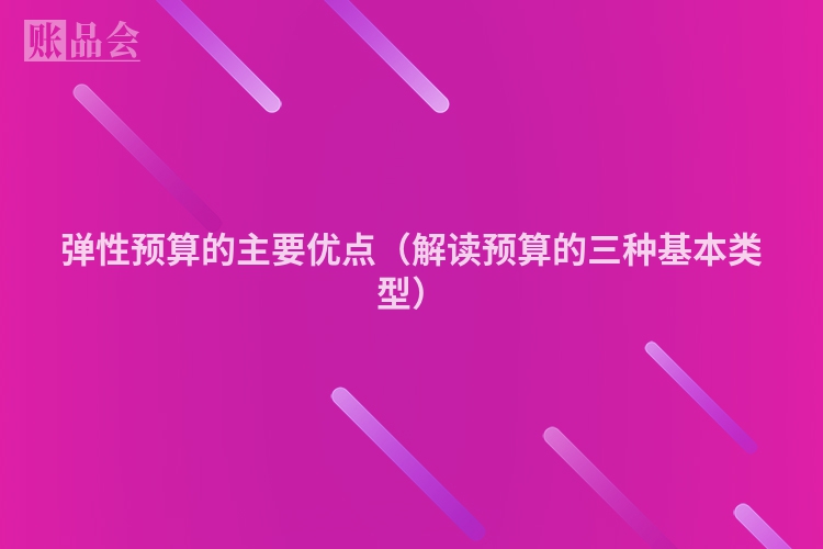弹性预算的主要优点（解读预算的三种基本类型）