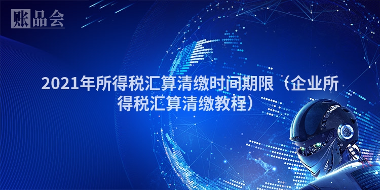 2021年所得税汇算清缴时间期限（企业所得税汇算清缴教程）
