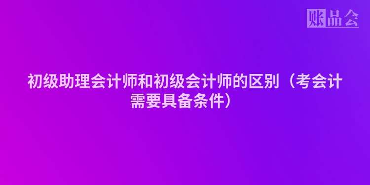 初级助理会计师和初级会计师的区别（考会计需要具备条件）