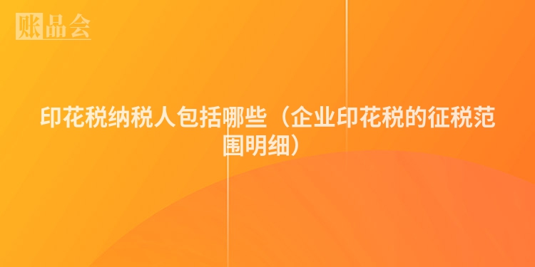 印花税纳税人包括哪些（企业印花税的征税范围明细）