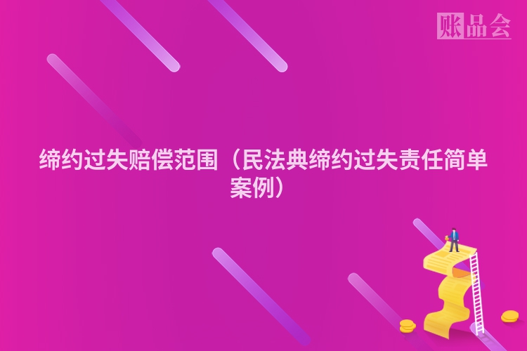 缔约过失赔偿范围（民法典缔约过失责任简单案例）