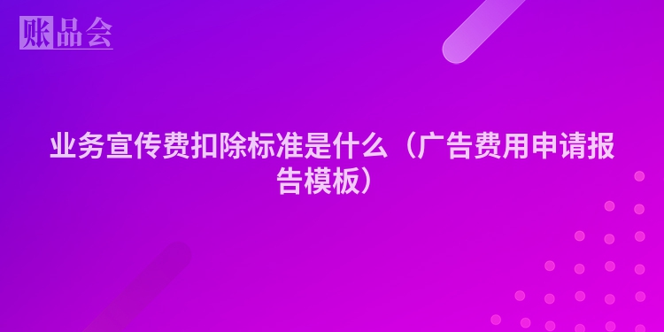 业务宣传费扣除标准是什么（广告费用申请报告模板）