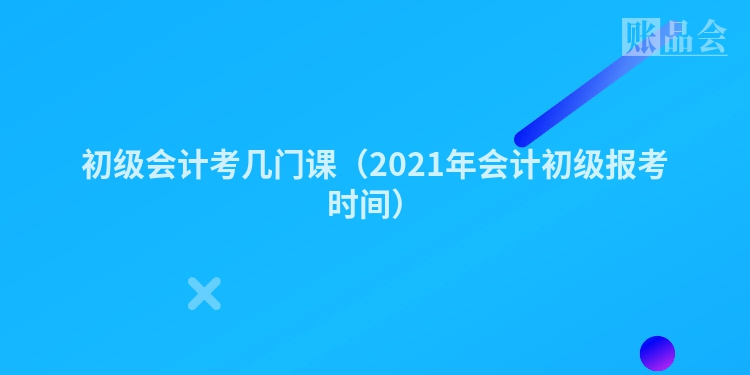 初级会计考几门课（2021年会计初级报考时间）