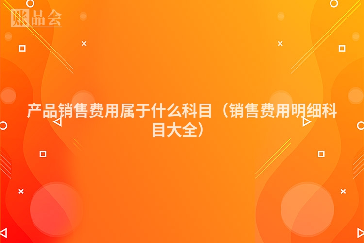 产品销售费用属于什么科目（销售费用明细科目大全）