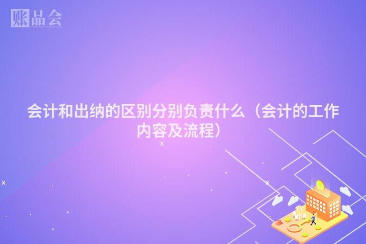 会计和出纳的区别分别负责什么（会计的工作内容及流程）