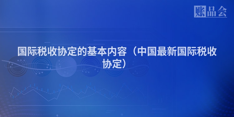 国际税收协定的基本内容（中国最新国际税收协定）