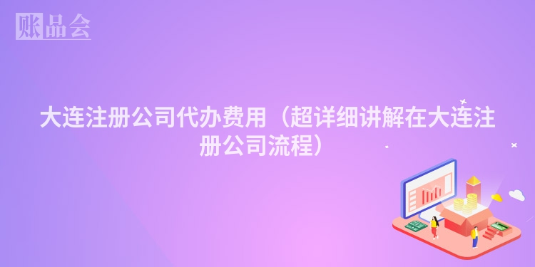 大连注册公司代办费用（超详细讲解在大连注册公司流程）