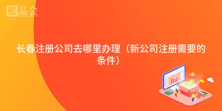 长春注册公司去哪里办理（新公司注册需要的条件）
