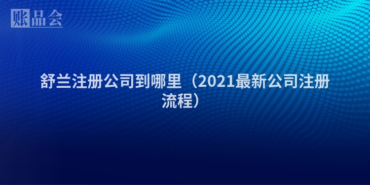 舒兰注册公司到哪里(2021最新公司注册流程)