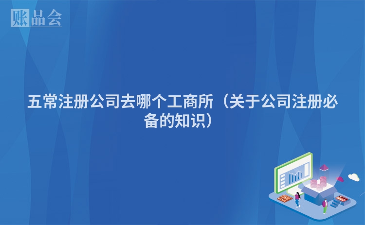 五常注册公司去哪个工商所（关于公司注册必备的知识）