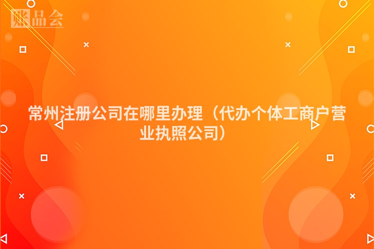 常州注册公司在哪里办理（代办个体工商户营业执照公司）