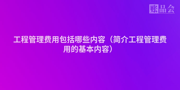 工程管理费用包括哪些内容（简介工程管理费用的基本内容）
