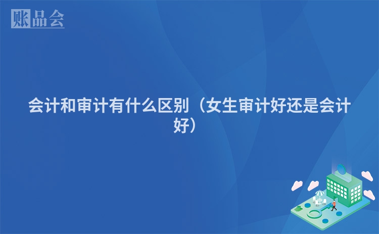 会计和审计有什么区别（女生审计好还是会计好）