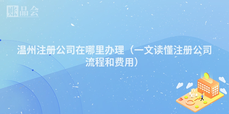 温州注册公司在哪里办理（一文读懂注册公司流程和费用）