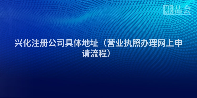 兴化注册公司具体地址(营业执照办理网上申请流程)