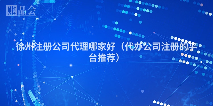 徐州注册公司代理哪家好（代办公司注册的平台推荐）