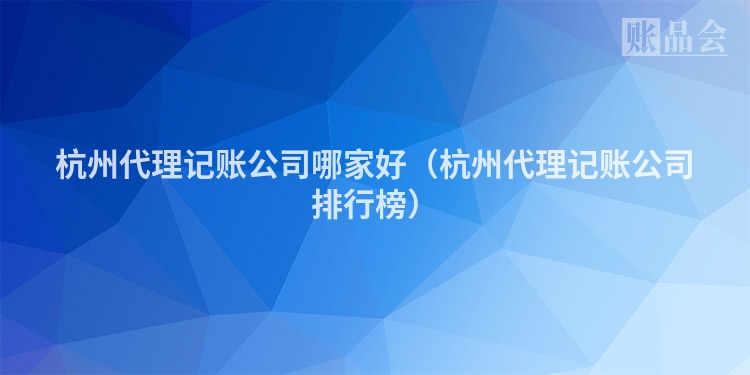 杭州代理记账公司哪家好（杭州代理记账公司排行榜）