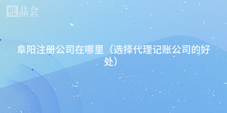 阜阳注册公司在哪里（选择代理记账公司的好处）