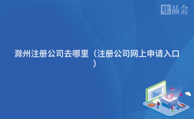 滁州注册公司去哪里（注册公司网上申请入口）
