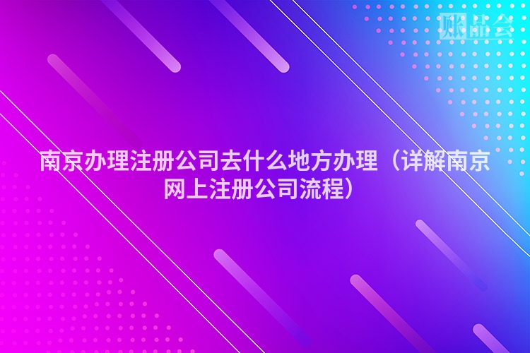 南京办理注册公司去什么地方办理（详解南京网上注册公司流程）