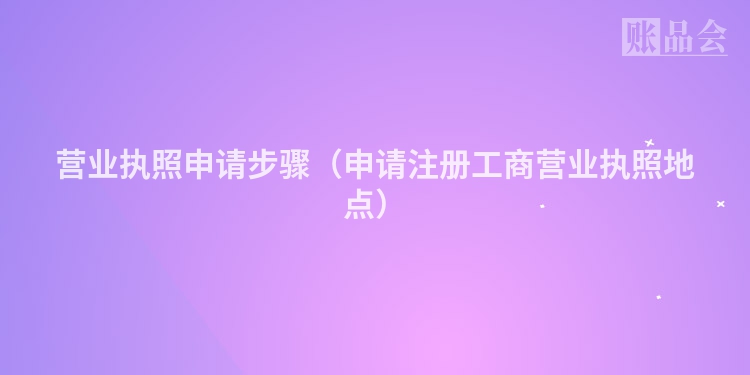 营业执照申请步骤（申请注册工商营业执照地点）