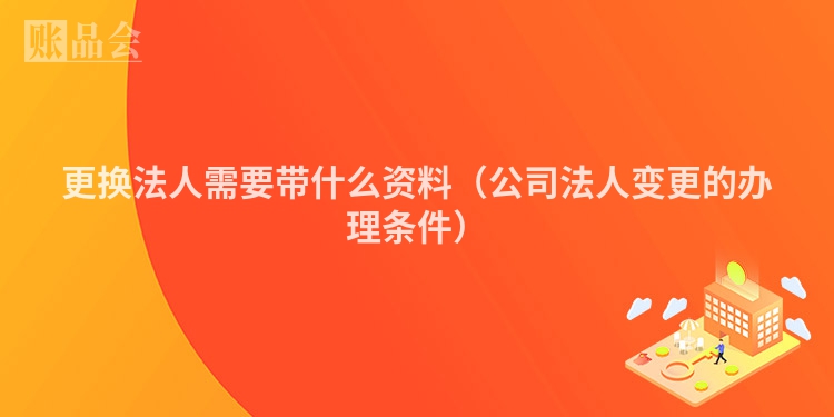 更换法人需要带什么资料（公司法人变更的办理条件）