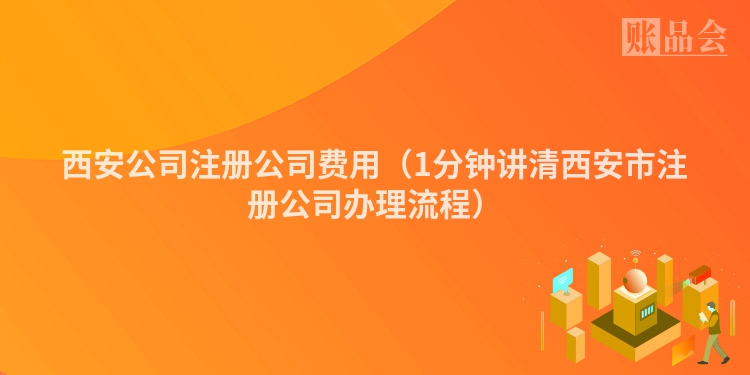 西安公司注册公司费用（1分钟讲清西安市注册公司办理流程）