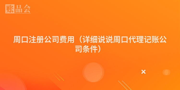 周口注册公司费用（详细说说周口代理记账公司条件）