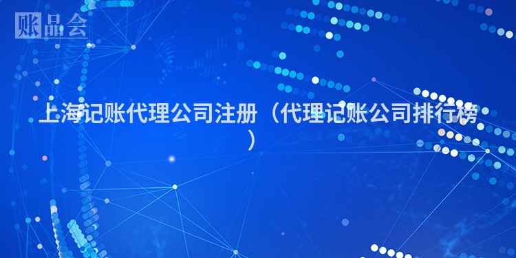 上海记账代理公司注册（代理记账公司排行榜）