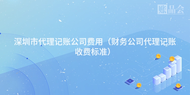 深圳市代理记账公司费用（财务公司代理记账收费标准）