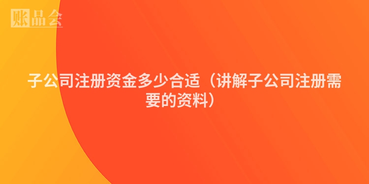 子公司注册资金多少合适(讲解子公司注册需要的资料)
