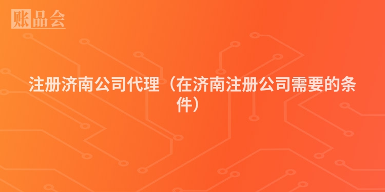 注册济南公司代理（在济南注册公司需要的条件）