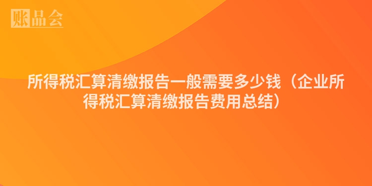 所得税汇算清缴报告一般需要多少钱（企业所得税汇算清缴报告费用总结）