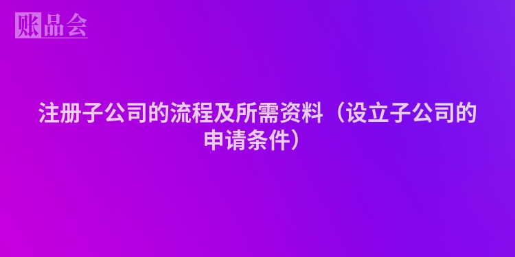 注册子公司的流程及所需资料（设立子公司的申请条件）