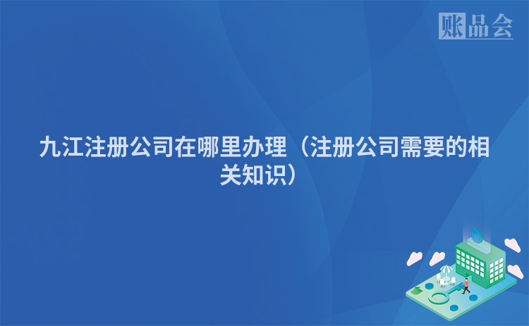 九江注册公司在哪里办理（注册公司需要的相关知识）