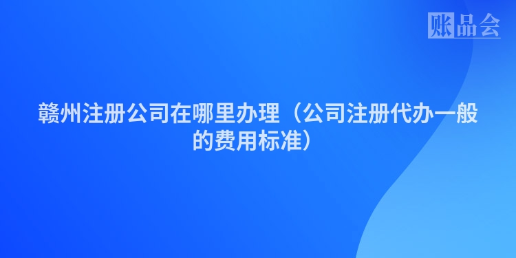 赣州注册公司在哪里办理（公司注册代办一般的费用标准）