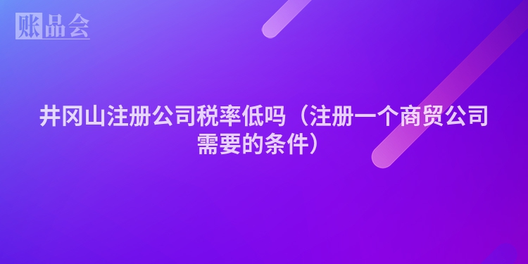 井冈山注册公司税率低吗（注册一个商贸公司需要的条件）