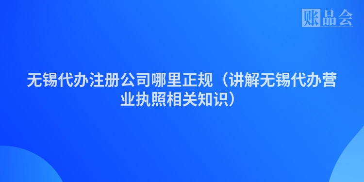 无锡代办注册公司哪里正规（讲解无锡代办营业执照相关知识）