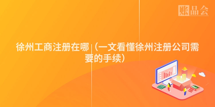 徐州工商注册在哪(一文看懂徐州注册公司需要的手续)
