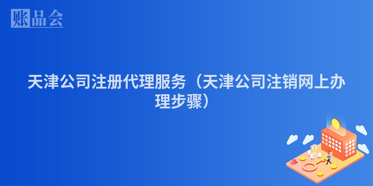 天津公司注册代理服务（天津公司注销网上办理步骤）
