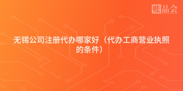 无锡公司注册代办哪家好（代办工商营业执照的条件）