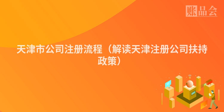 天津市公司注册流程（解读天津注册公司扶持政策）