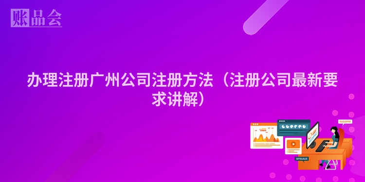 办理注册广州公司注册方法(注册公司最新要求讲解)