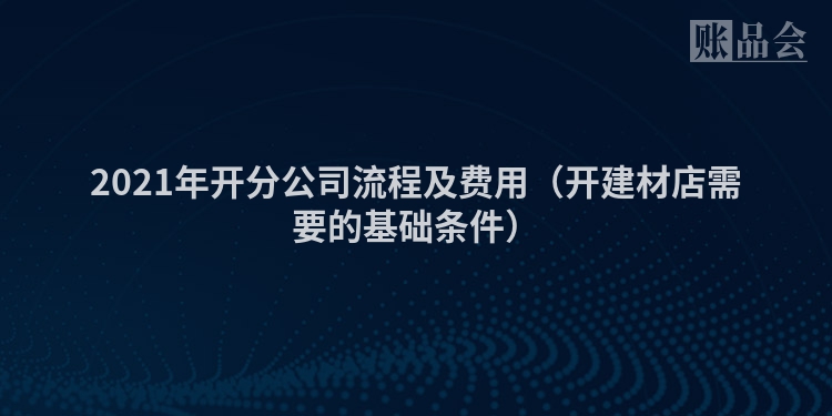 2021年开分公司流程及费用（开建材店需要的基础条件）
