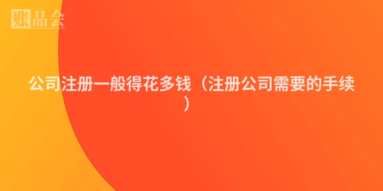 公司注册一般得花多钱（注册公司需要的手续）