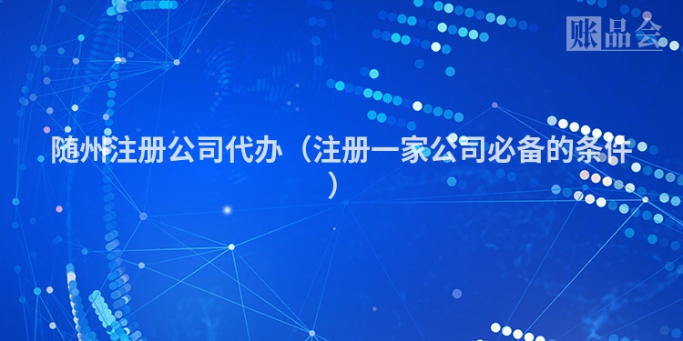 随州注册公司代办（注册一家公司必备的条件）