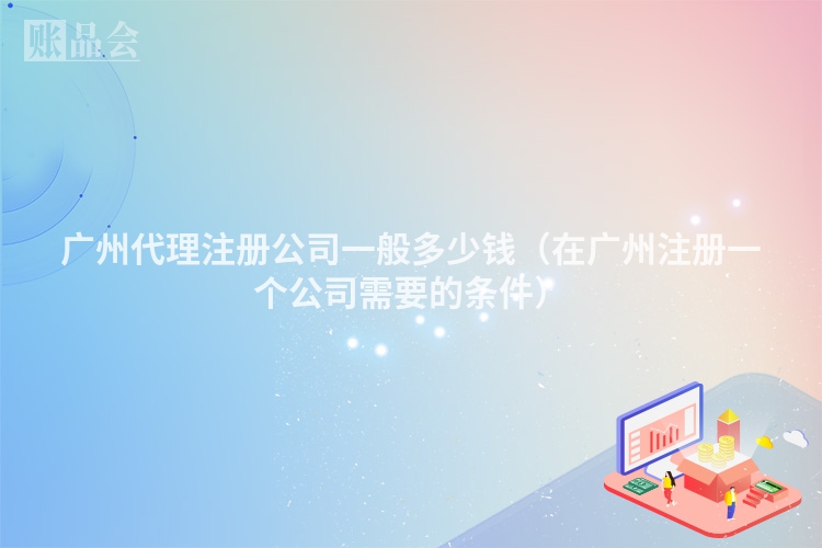 广州代理注册公司一般多少钱（在广州注册一个公司需要的条件）